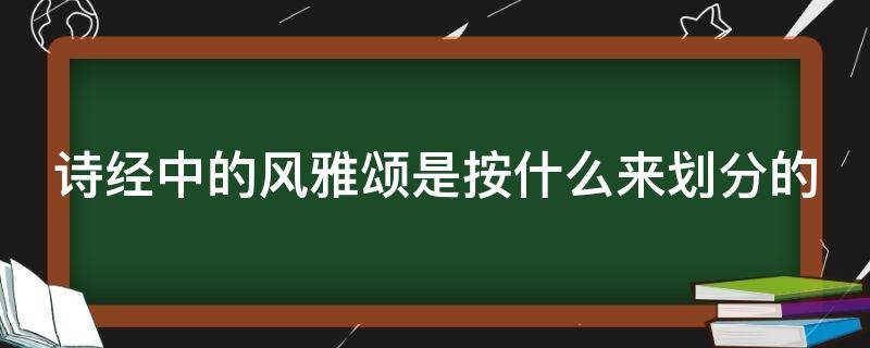 诗经中的风雅颂是按什么来划分的（《诗经》中的风雅颂是按什么来划分的）