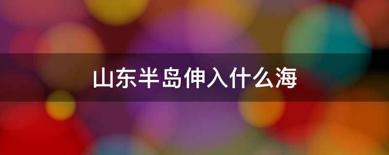 山东半岛伸入什么海 山东半岛靠近什么海