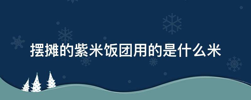 摆摊的紫米饭团用的是什么米（做饭团的紫米是什么米）