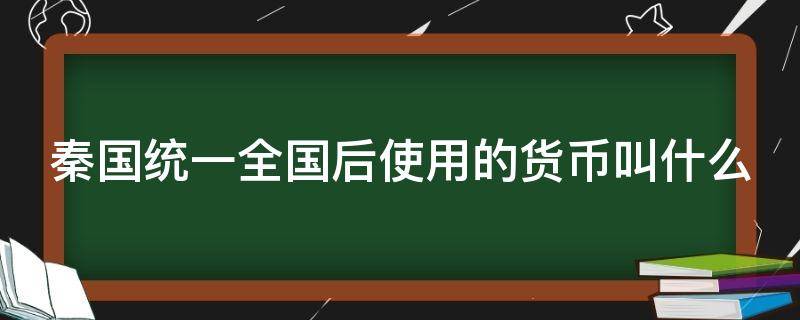 秦国统一全国后使用的货币叫什么 秦国统一全国后货币称为什么