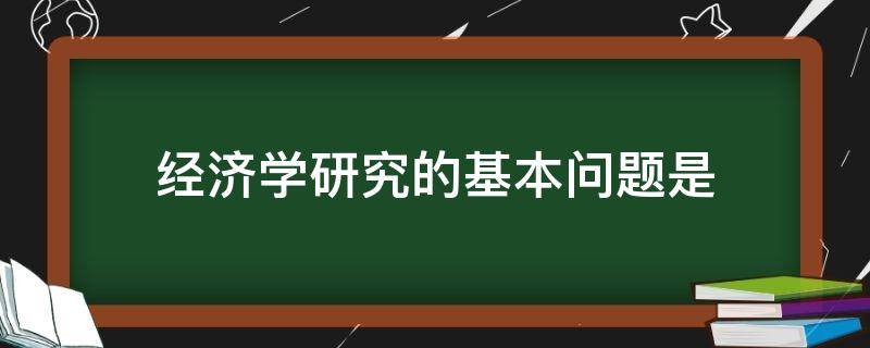 经济学研究的基本问题是（一般认为经济学研究的基本问题是）