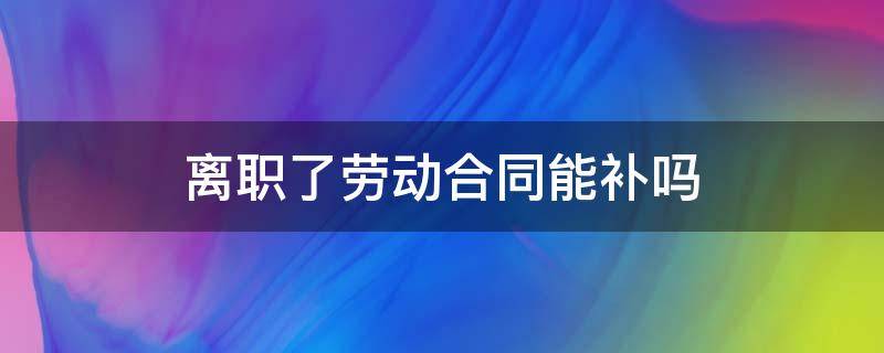 离职了劳动合同能补吗 员工离职后劳动合同可以补吗