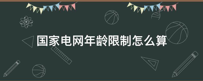 国家电网年龄限制怎么算 国家电网年龄限制怎么算2021