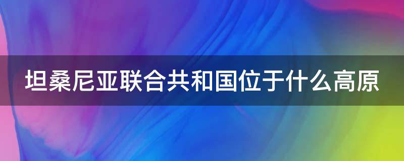 坦桑尼亚联合共和国位于什么高原 坦桑尼亚联合共和国位于什么高原?