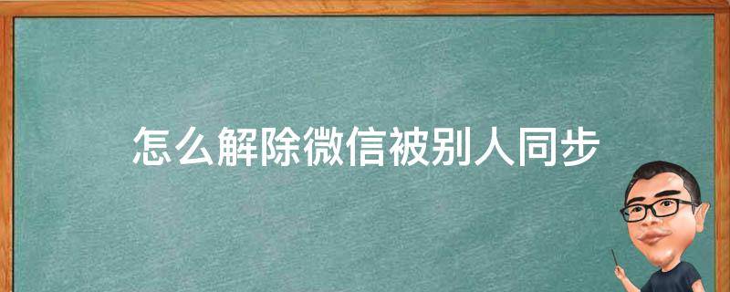 怎么解除微信被别人同步（微信被同步了怎么解除）