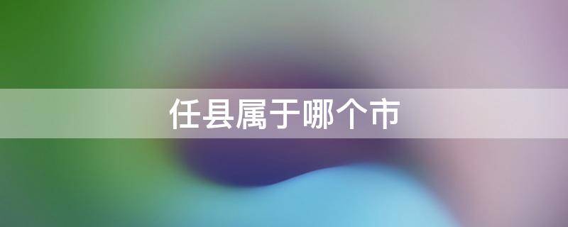 任县属于哪个市 邢台任县属于哪个市