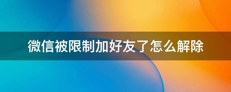 微信被限制加好友了怎么解除 微信被限制加好友了怎么解除一个月