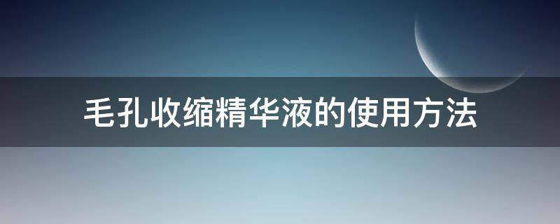 毛孔收缩精华液的使用方法（毛孔收缩精华液使用步骤）