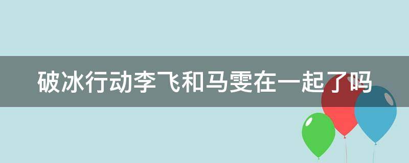 破冰行动李飞和马雯在一起了吗 破冰行动李飞和马雯在一起了吗视频