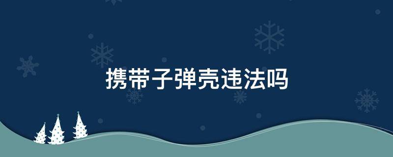 携带子弹壳违法吗 携带空子弹壳违法吗