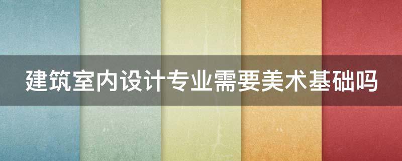 建筑室内设计专业需要美术基础吗（建筑室内设计专业需要美术基础吗知乎）