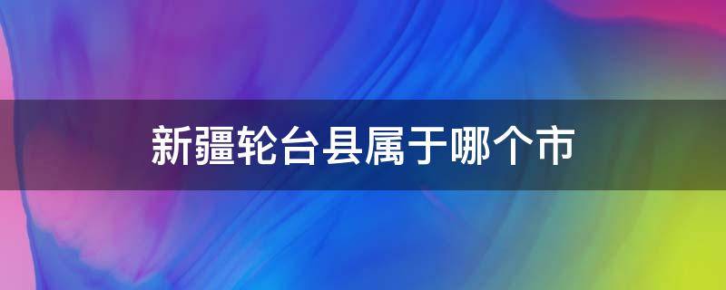 新疆轮台县属于哪个市（新疆轮台县属于哪个市管辖）