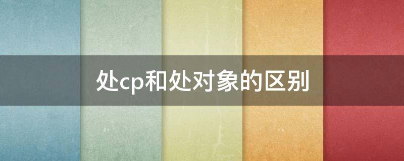 处cp和处对象的区别（处cp和处对象一样吗）