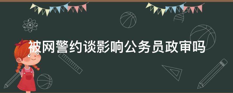 被网警约谈影响公务员政审吗 有涉警记录影响公务员政审吗