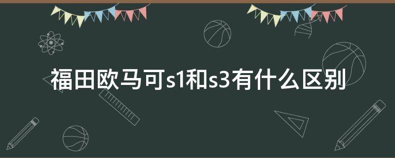 福田欧马可s1和s3有什么区别 福田欧马可s3和s5有何区别