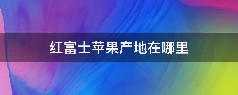 红富士苹果产地在哪里 正宗红富士苹果产地在哪里