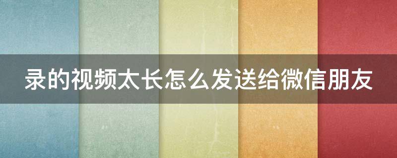 录的视频太长怎么发送给微信朋友 录的视频太长怎么发送给微信朋友呢