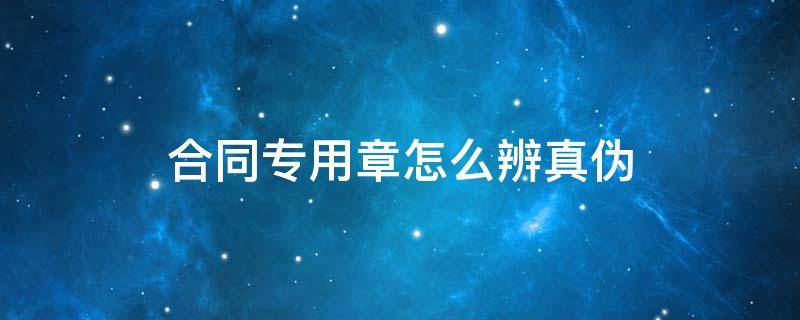 合同专用章怎么辨真伪（合同章的真伪鉴别）