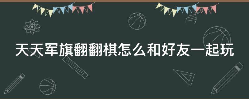 天天军旗翻翻棋怎么和好友一起玩 军旗翻翻翻游戏