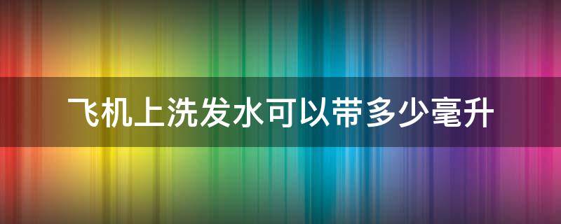 飞机上洗发水可以带多少毫升（飞机上可带多少毫升的洗发水）