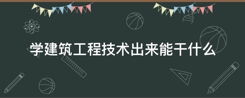 学建筑工程技术出来能干什么（建筑工程技术是学什么的 出来能干什么）