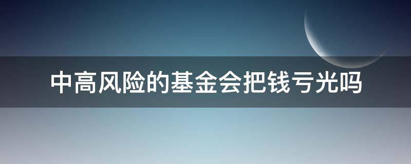 中高风险的基金会把钱亏光吗 中高风险的基金会亏损本金吗