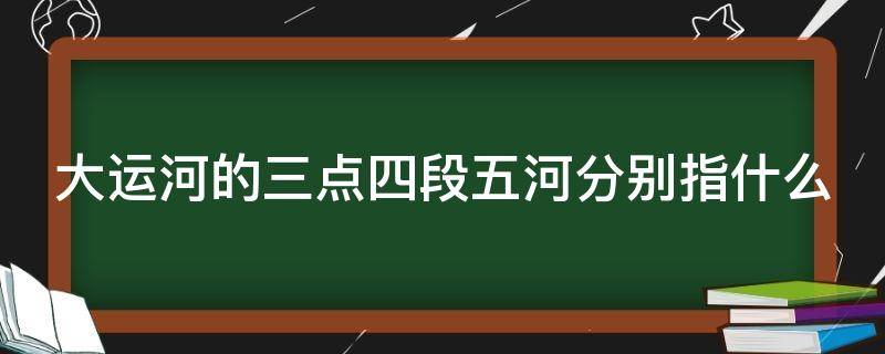 大运河的三点四段五河分别指什么 大运河三点四段五河简图