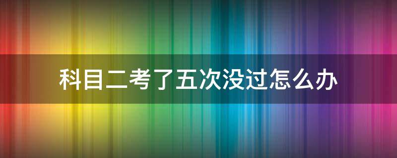 科目二考了五次没过怎么办 考驾照科目二考了5次没过怎么办