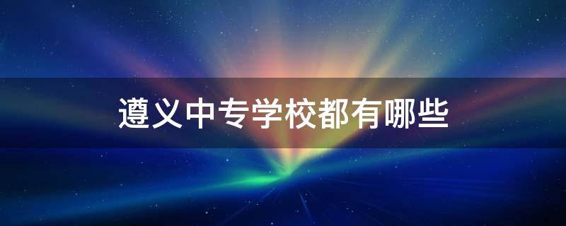 遵义中专学校都有哪些 遵义有哪些中专职业技术学校