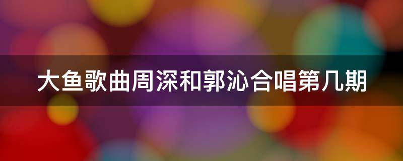 大鱼歌曲周深和郭沁合唱第几期 大鱼歌曲周深和郭沁合唱第几期的