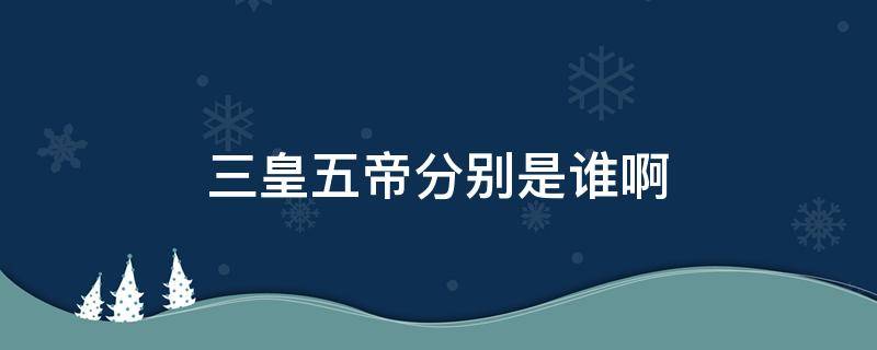 三皇五帝分别是谁啊 三皇五帝到底是谁