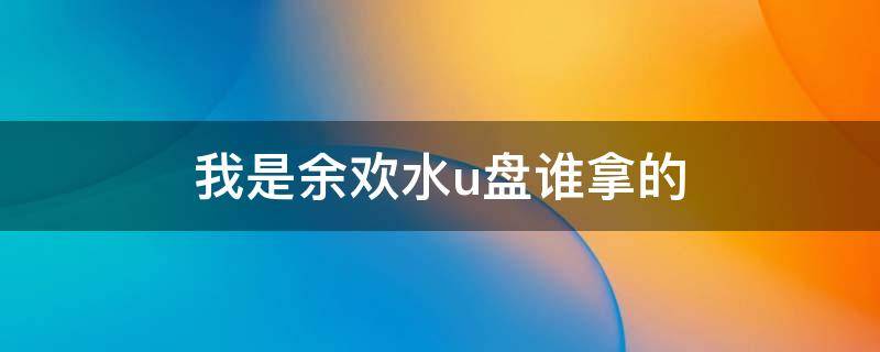 我是余欢水u盘谁拿的 我是余欢水u盘到底在谁手里