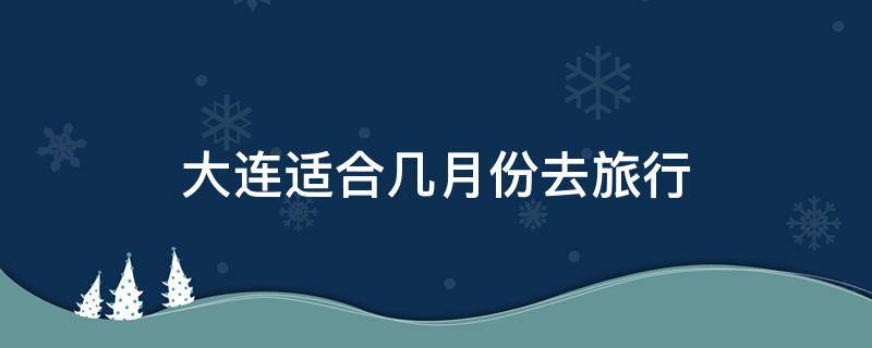 大连适合几月份去旅行（大连适合几月份去旅游）