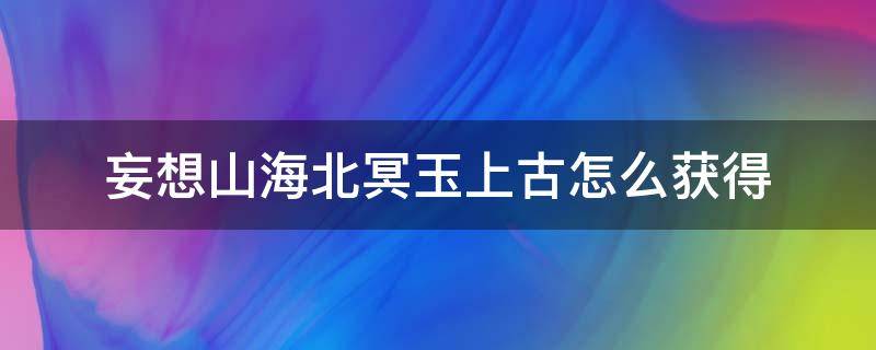 妄想山海北冥玉上古怎么获得（妄想山海北冥玉上古怎么弄）