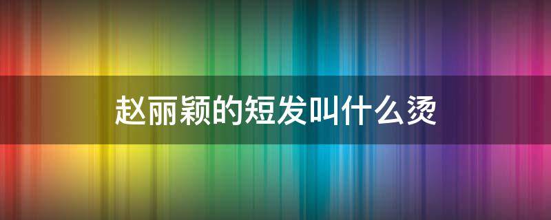 赵丽颖的短发叫什么烫 赵丽颖烫短发发型图片