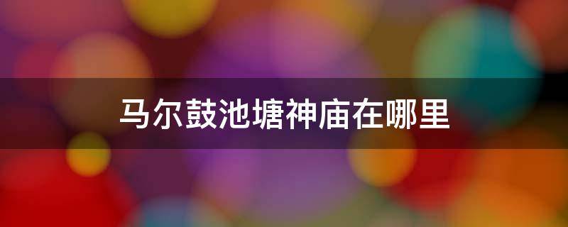 马尔鼓池塘神庙在哪里 马尔鼓池塘的神庙在哪