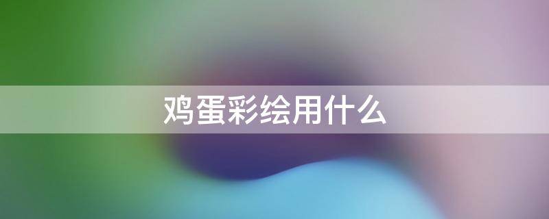 鸡蛋彩绘用什么 鸡蛋彩绘用什么笔?