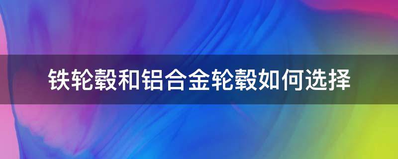 铁轮毂和铝合金轮毂如何选择（铝合金轮毂好还是铁轮毂好）