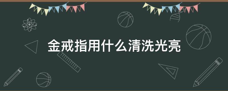 金戒指用什么清洗光亮（黄金戒指用什么清洗比较亮）