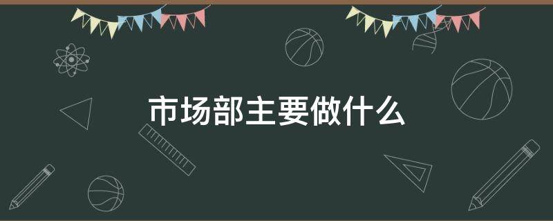 市场部主要做什么（汽车市场部主要做什么）