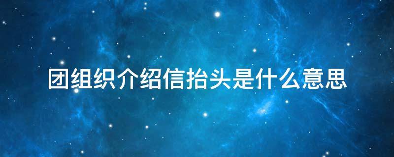 团组织介绍信抬头是什么意思（介绍信抬头和接收单位）