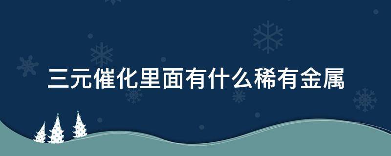 三元催化里面有什么稀有金属（三元催化里面有什么稀有金属是什么模样）