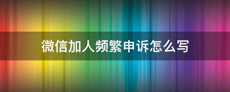 微信加人频繁申诉怎么写 微信加好友频繁申诉怎么写啊