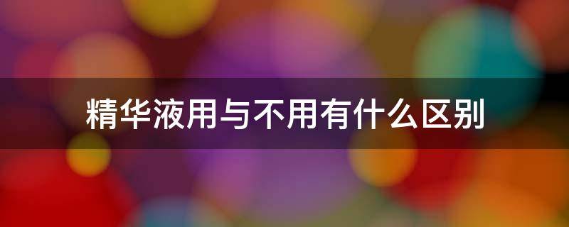 精华液用与不用有什么区别 精华液用不用有什么效果