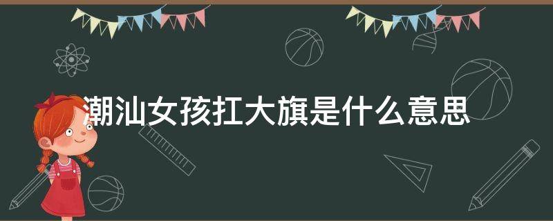 潮汕女孩扛大旗是什么意思 潮汕女的扛旗是什么意思