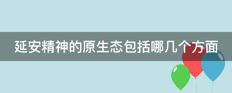 延安精神的原生态包括哪几个方面 延安精神的原生态的主要内容