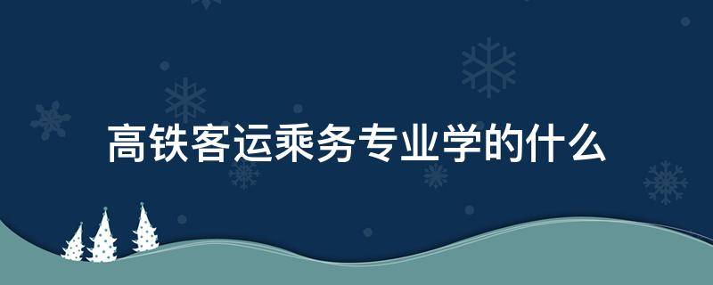 高铁客运乘务专业学的什么 高铁客运服务专业学的什么