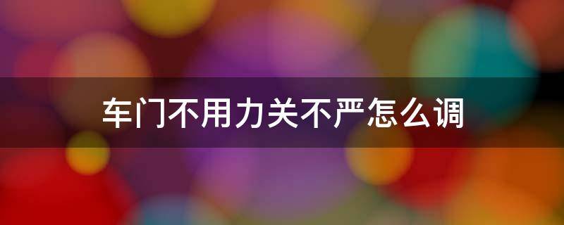 车门不用力关不严怎么调 汽车车门不用力关不紧怎么调