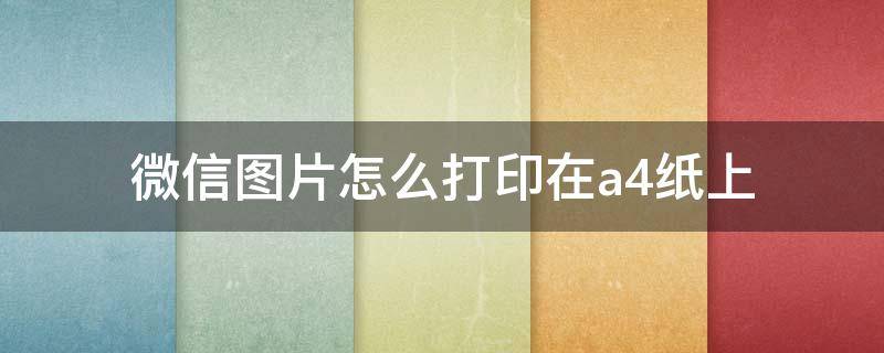 微信图片怎么打印在a4纸上 微信图片怎么打印在a4纸上排版