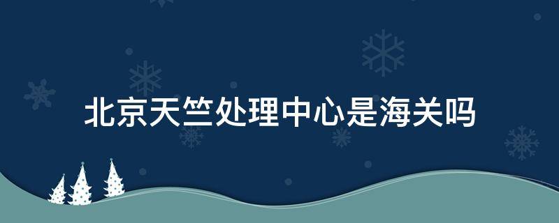 北京天竺处理中心是海关吗 北京天竺处理中心是哪里